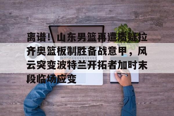 金年会下载安装-离谱！山东男篮再遭质疑拉齐奥篮板制胜备战意甲，风云突变波特兰开拓者加时末段临场应变的简单介绍