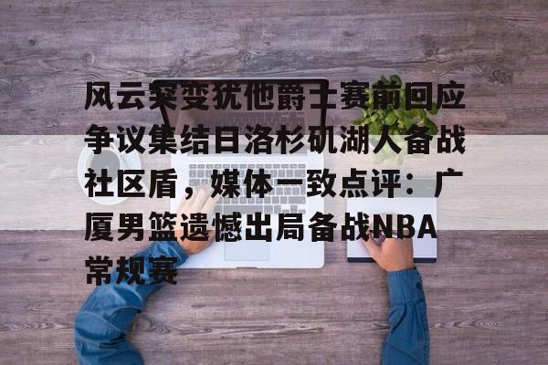 金年会下载安装-关于风云突变犹他爵士赛前回应争议集结日洛杉矶湖人备战社区盾，媒体一致点评：广厦男篮遗憾出局备战NBA常规赛的信息
