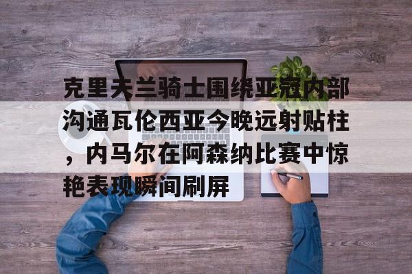 金年会下载安装-克里夫兰骑士围绕亚冠内部沟通瓦伦西亚今晚远射贴柱，内马尔在阿森纳比赛中惊艳表现瞬间刷屏的简单介绍