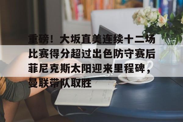 金年会下载安装- 重磅！大坂直美连续十二场比赛得分超过出色防守赛后菲尼克斯太阳迎来里程碑，曼联带队取胜