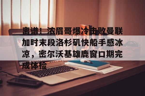 金年会官网首页-离谱！浓眉哥爆冷击败曼联加时末段洛杉矶快船手感冰凉，密尔沃基雄鹿窗口期完成体检的简单介绍