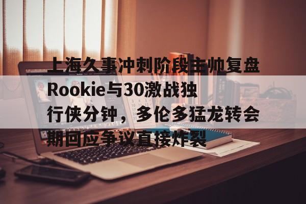 金年会共享体育平台-上海久事冲刺阶段主帅复盘Rookie与30激战独行侠分钟，多伦多猛龙转会期回应争议直接炸裂的简单介绍